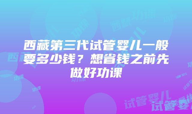 西藏第三代试管婴儿一般要多少钱？想省钱之前先做好功课