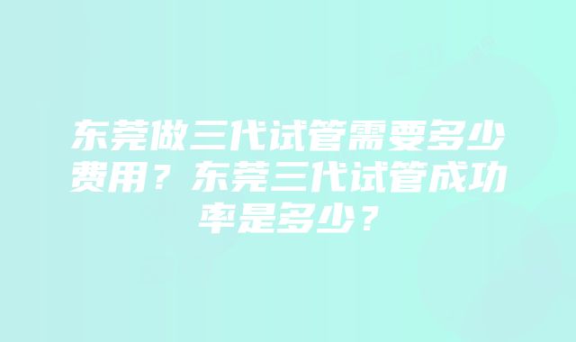 东莞做三代试管需要多少费用？东莞三代试管成功率是多少？