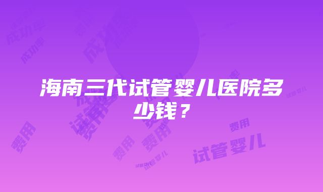 海南三代试管婴儿医院多少钱？