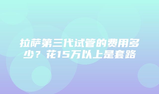 拉萨第三代试管的费用多少？花15万以上是套路