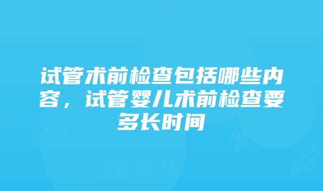 试管术前检查包括哪些内容，试管婴儿术前检查要多长时间