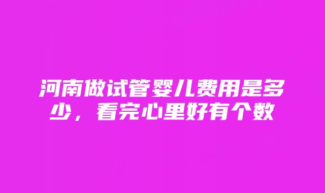 河南做试管婴儿费用是多少，看完心里好有个数