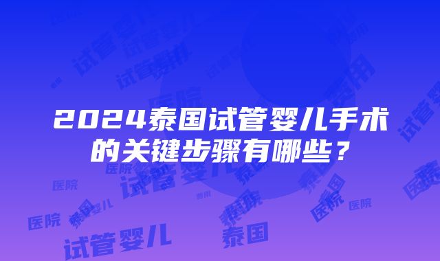 2024泰国试管婴儿手术的关键步骤有哪些？