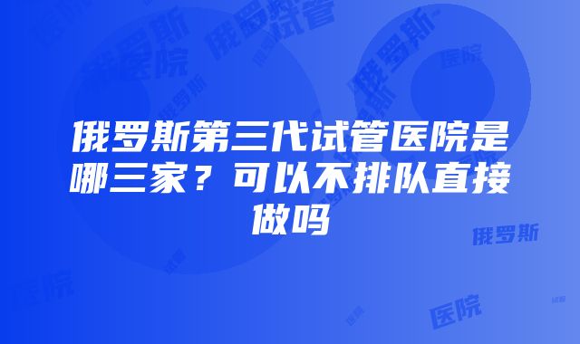 俄罗斯第三代试管医院是哪三家？可以不排队直接做吗