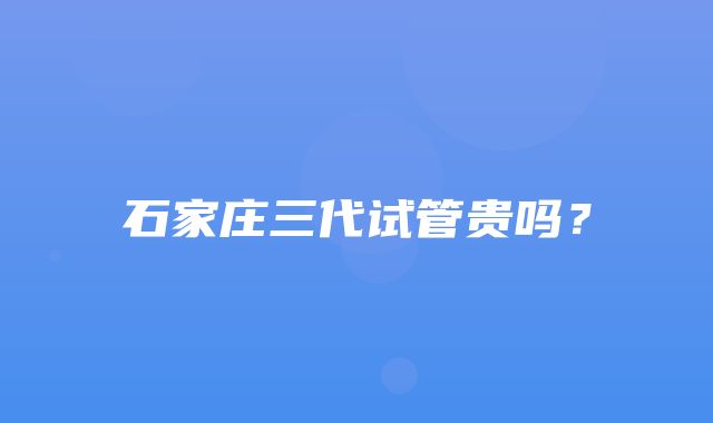 石家庄三代试管贵吗？