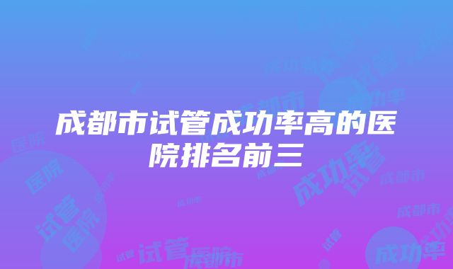 成都市试管成功率高的医院排名前三