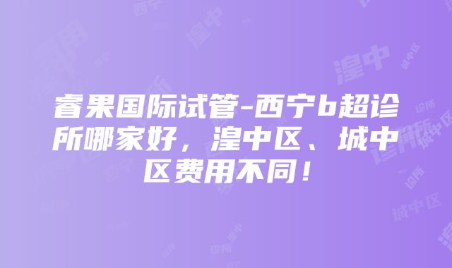 睿果国际试管-西宁b超诊所哪家好，湟中区、城中区费用不同！