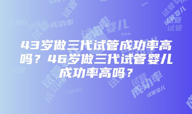 43岁做三代试管成功率高吗？46岁做三代试管婴儿成功率高吗？