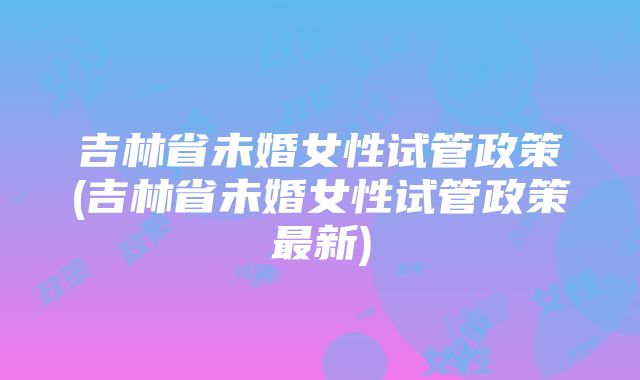 吉林省未婚女性试管政策(吉林省未婚女性试管政策最新)