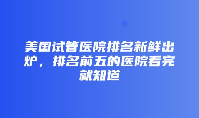 美国试管医院排名新鲜出炉，排名前五的医院看完就知道