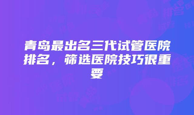 青岛最出名三代试管医院排名，筛选医院技巧很重要