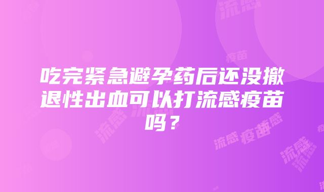 吃完紧急避孕药后还没撤退性出血可以打流感疫苗吗？