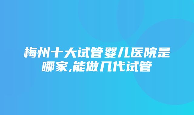 梅州十大试管婴儿医院是哪家,能做几代试管