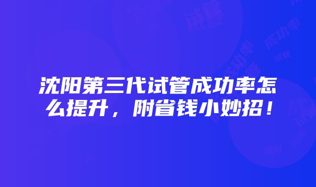 沈阳第三代试管成功率怎么提升，附省钱小妙招！