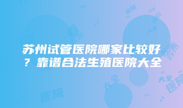 苏州试管医院哪家比较好？靠谱合法生殖医院大全