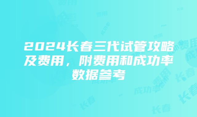 2024长春三代试管攻略及费用，附费用和成功率数据参考