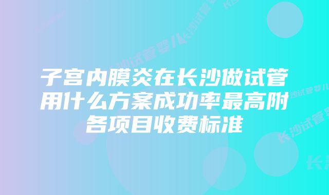 子宫内膜炎在长沙做试管用什么方案成功率最高附各项目收费标准