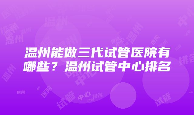 温州能做三代试管医院有哪些？温州试管中心排名