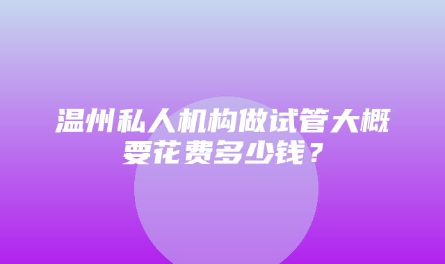 温州私人机构做试管大概要花费多少钱？