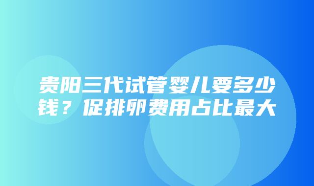 贵阳三代试管婴儿要多少钱？促排卵费用占比最大