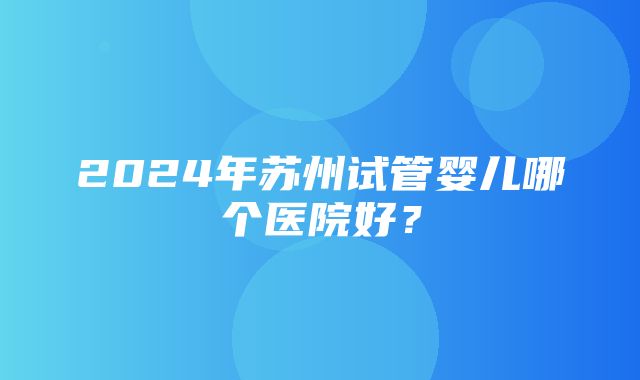 2024年苏州试管婴儿哪个医院好？