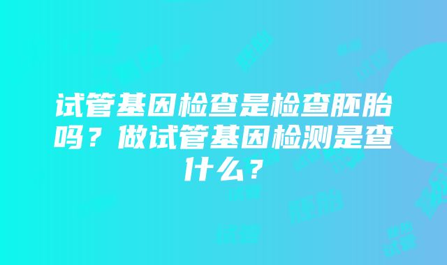 试管基因检查是检查胚胎吗？做试管基因检测是查什么？