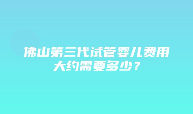 佛山第三代试管婴儿费用大约需要多少？