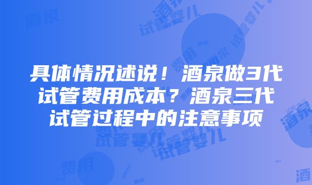 具体情况述说！酒泉做3代试管费用成本？酒泉三代试管过程中的注意事项