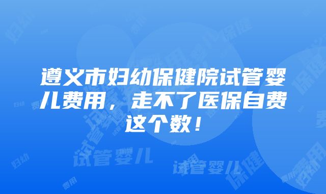 遵义市妇幼保健院试管婴儿费用，走不了医保自费这个数！