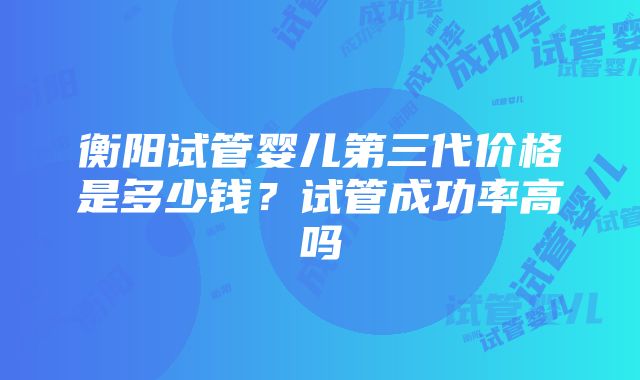 衡阳试管婴儿第三代价格是多少钱？试管成功率高吗