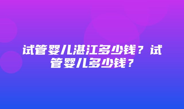 试管婴儿湛江多少钱？试管婴儿多少钱？