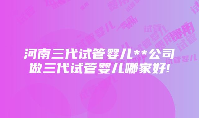 河南三代试管婴儿**公司做三代试管婴儿哪家好!