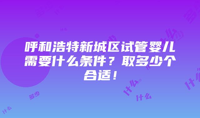 呼和浩特新城区试管婴儿需要什么条件？取多少个合适！