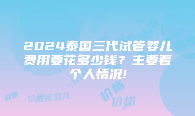 2024泰国三代试管婴儿费用要花多少钱？主要看个人情况!