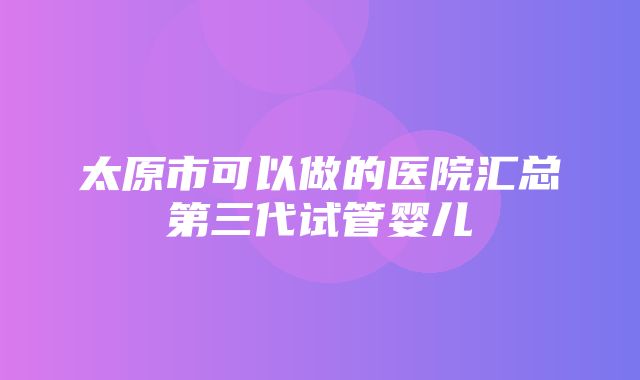 太原市可以做的医院汇总第三代试管婴儿