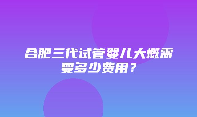 合肥三代试管婴儿大概需要多少费用？