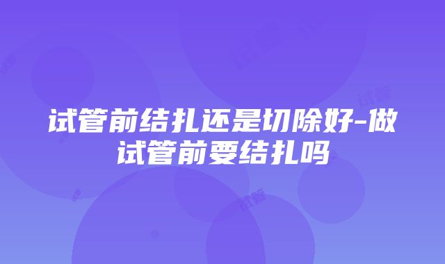 试管前结扎还是切除好-做试管前要结扎吗