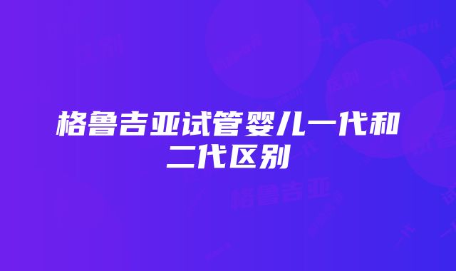 格鲁吉亚试管婴儿一代和二代区别