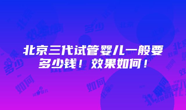 北京三代试管婴儿一般要多少钱！效果如何！