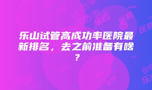 乐山试管高成功率医院最新排名，去之前准备有啥？