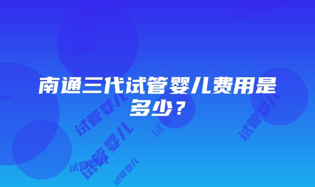 南通三代试管婴儿费用是多少？