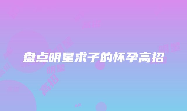 盘点明星求子的怀孕高招