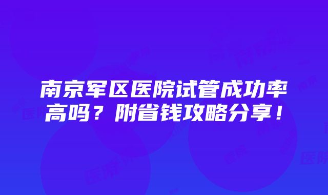 南京军区医院试管成功率高吗？附省钱攻略分享！