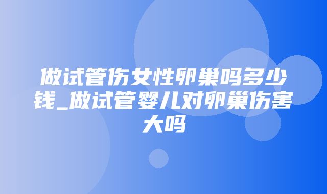 做试管伤女性卵巢吗多少钱_做试管婴儿对卵巢伤害大吗