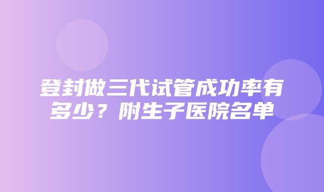 登封做三代试管成功率有多少？附生子医院名单