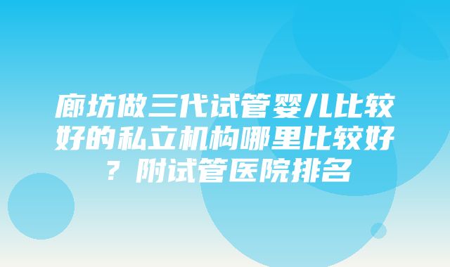 廊坊做三代试管婴儿比较好的私立机构哪里比较好？附试管医院排名