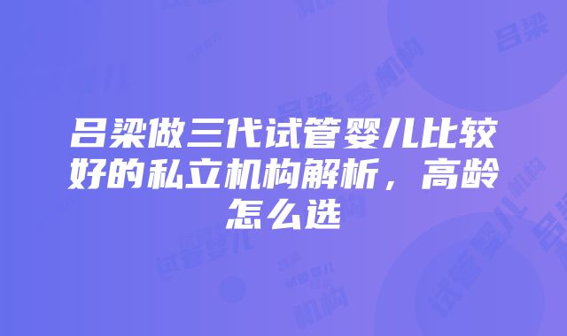 吕梁做三代试管婴儿比较好的私立机构解析，高龄怎么选