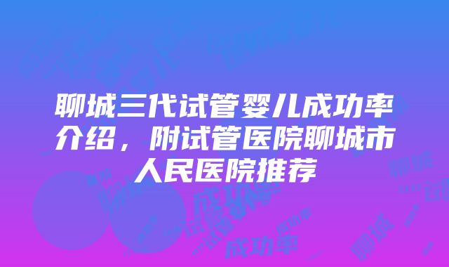 聊城三代试管婴儿成功率介绍，附试管医院聊城市人民医院推荐