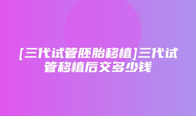 [三代试管胚胎移植]三代试管移植后交多少钱