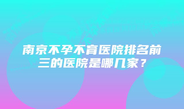 南京不孕不育医院排名前三的医院是哪几家？